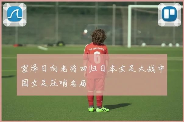宫泽日向老将回归日本女足大战中国女足压哨名局