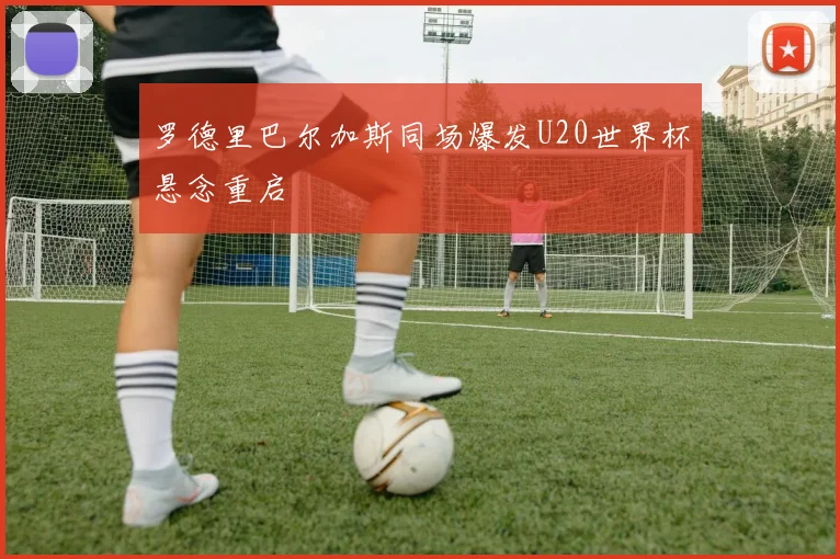 罗德里巴尔加斯同场爆发U20世界杯悬念重启