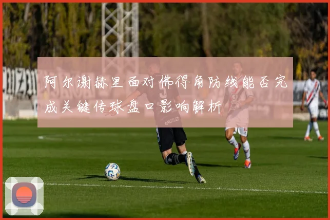 阿尔谢赫里面对佛得角防线能否完成关键传球盘口影响解析