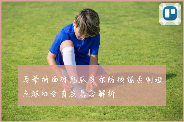 马蒂纳面对厄瓜多尔防线能否制造点球机会首发悬念解析