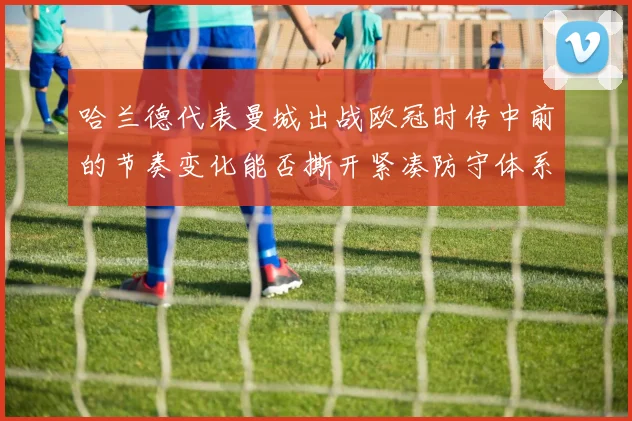 哈兰德代表曼城出战欧冠时传中前的节奏变化能否撕开紧凑防守体系