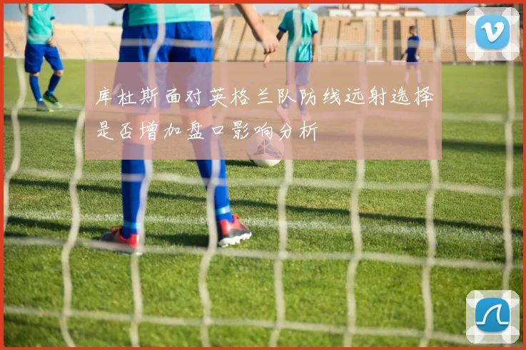 库杜斯面对英格兰队防线远射选择是否增加盘口影响分析