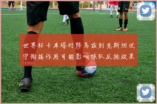 世界杯卡库塔对阵乌兹别克斯坦攻守衔接作用可能影响球队反抢效果