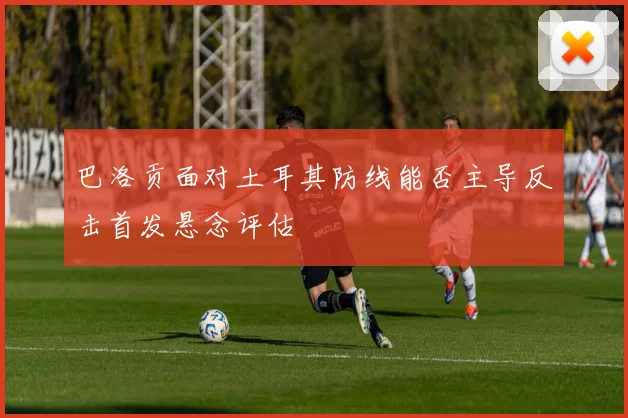 巴洛贡面对土耳其防线能否主导反击首发悬念评估