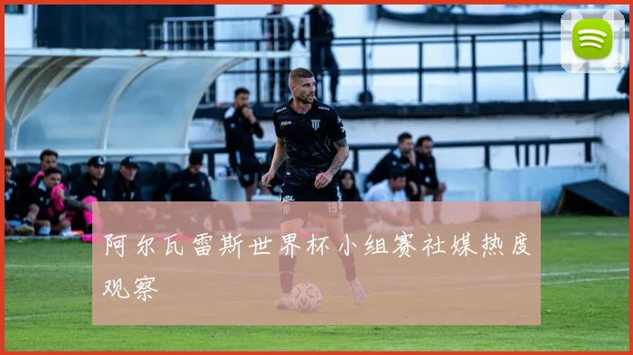 阿尔瓦雷斯世界杯小组赛社媒热度观察