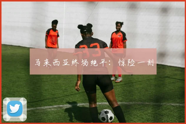 马来西亚终场绝平：惊险一刻