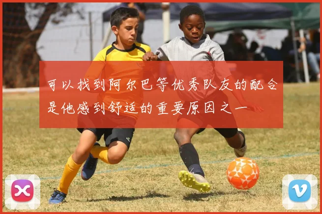 可以找到阿尔巴等优秀队友的配合是他感到舒适的重要原因之一