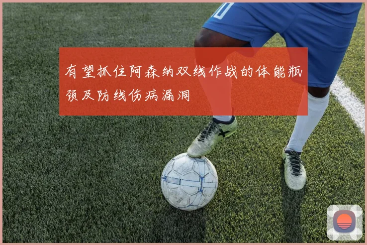 有望抓住阿森纳双线作战的体能瓶颈及防线伤病漏洞