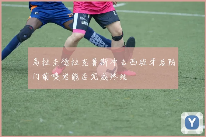 乌拉圭德拉克鲁斯冲击西班牙后防门前嗅觉能否完成终结