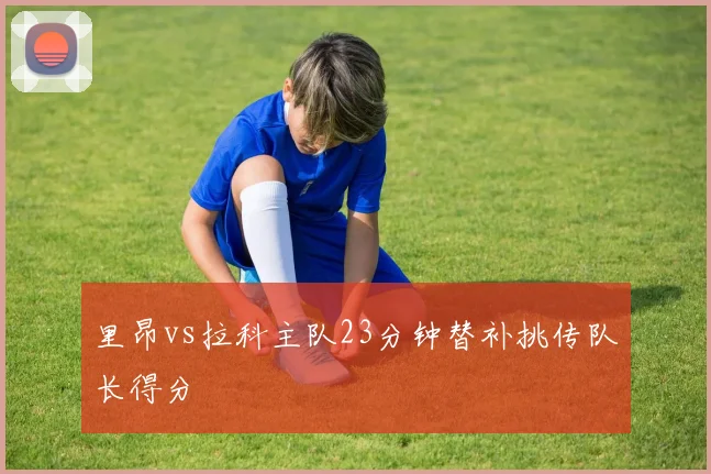 里昂vs拉科主队23分钟替补挑传队长得分
