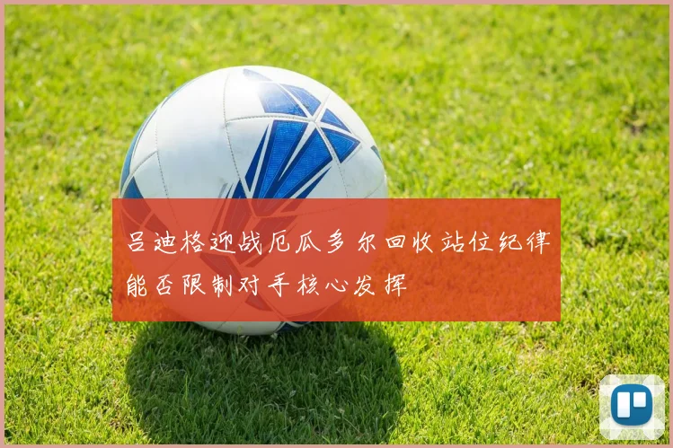 吕迪格迎战厄瓜多尔回收站位纪律能否限制对手核心发挥