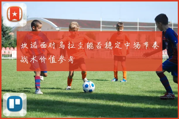 坎诺面对乌拉圭能否稳定中场节奏战术价值参考