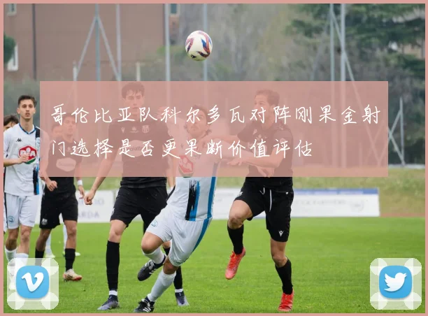 哥伦比亚队科尔多瓦对阵刚果金射门选择是否更果断价值评估