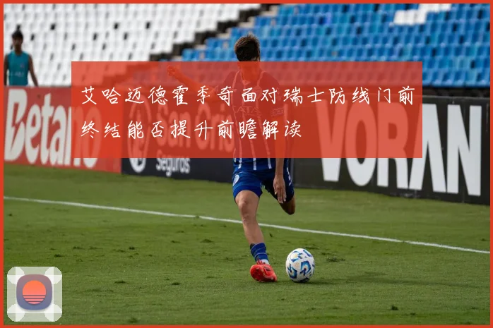 艾哈迈德霍季奇面对瑞士防线门前终结能否提升前瞻解读