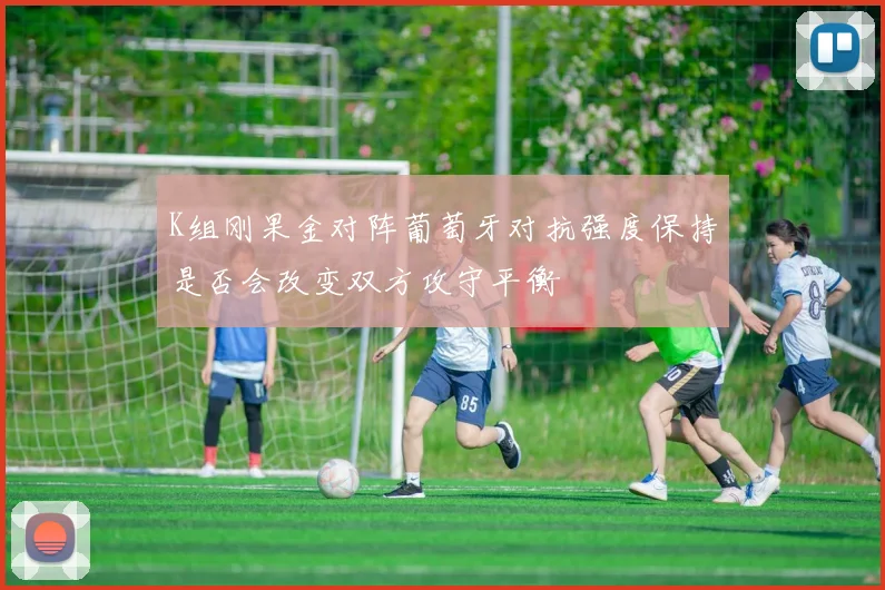 K组刚果金对阵葡萄牙对抗强度保持是否会改变双方攻守平衡