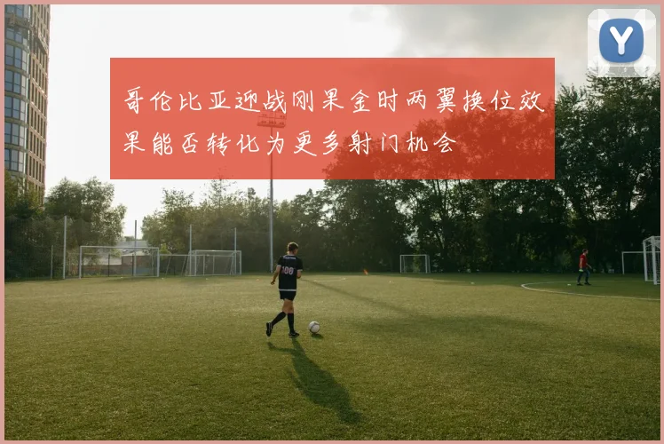 哥伦比亚迎战刚果金时两翼换位效果能否转化为更多射门机会