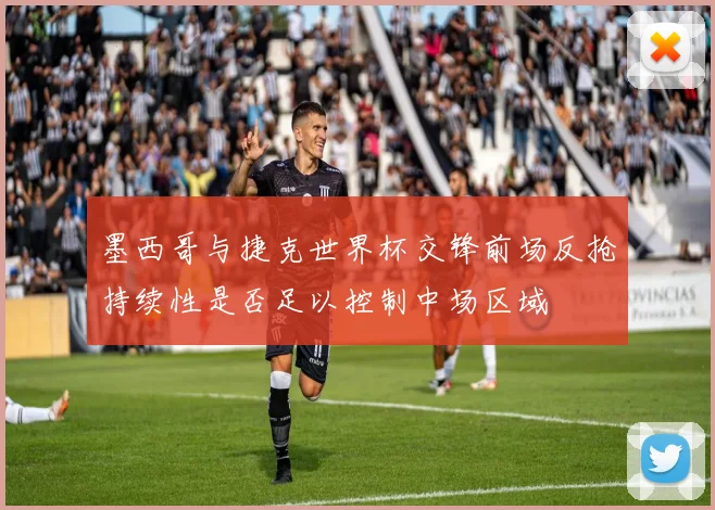 墨西哥与捷克世界杯交锋前场反抢持续性是否足以控制中场区域