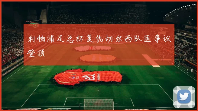 利物浦足总杯复仇切尔西队医争议登顶