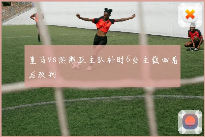 皇马vs热那亚主队补时6分主裁回看后改判