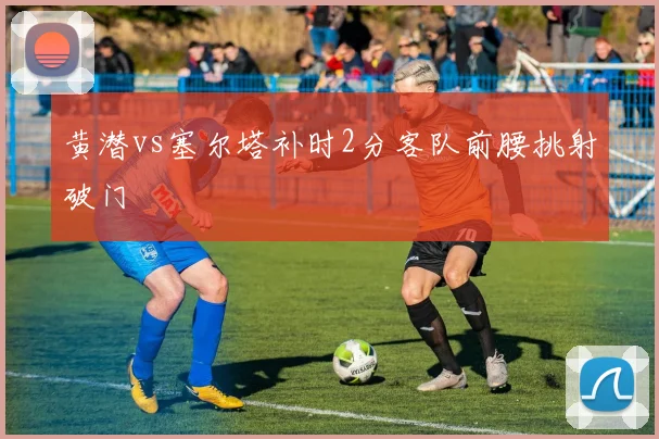 黄潜vs塞尔塔补时2分客队前腰挑射破门
