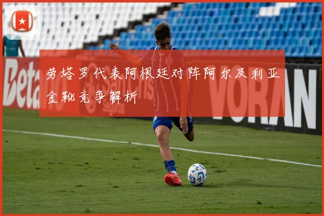 劳塔罗代表阿根廷对阵阿尔及利亚金靴竞争解析