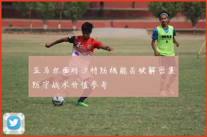 亚马尔面对沙特防线能否破解密集防守战术价值参考