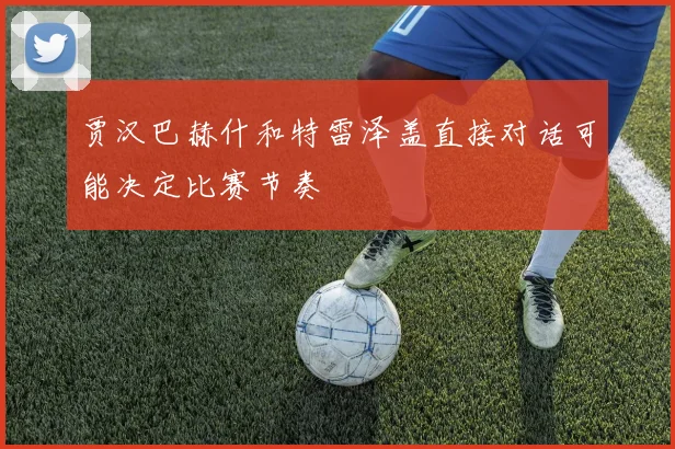 贾汉巴赫什和特雷泽盖直接对话可能决定比赛节奏