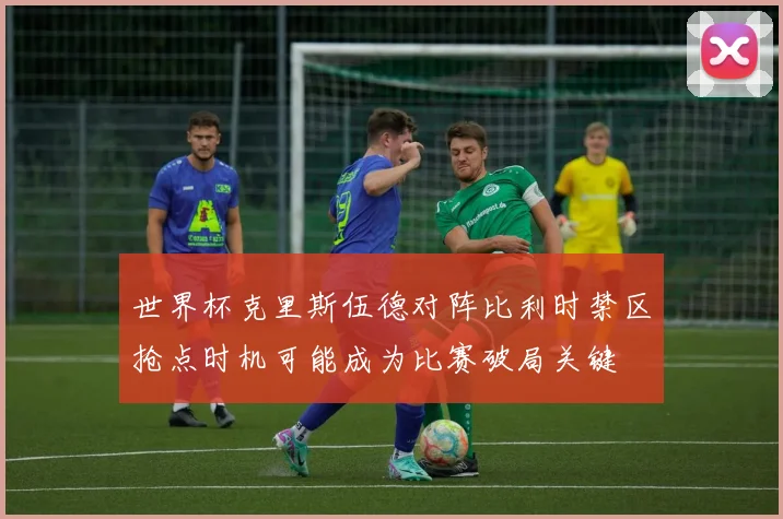 世界杯克里斯伍德对阵比利时禁区抢点时机可能成为比赛破局关键
