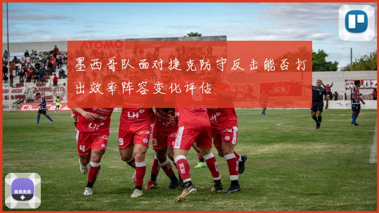 墨西哥队面对捷克防守反击能否打出效率阵容变化评估