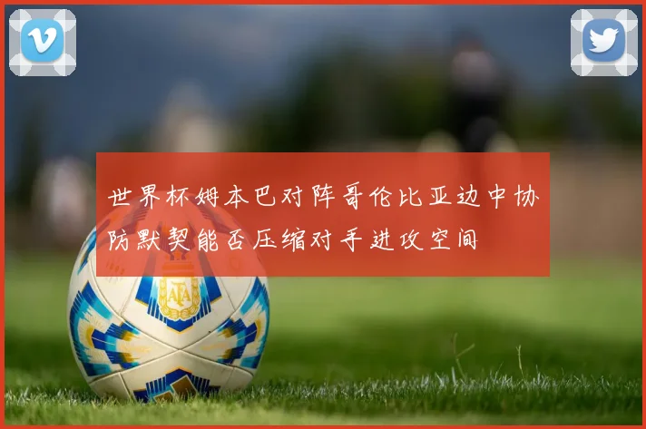 世界杯姆本巴对阵哥伦比亚边中协防默契能否压缩对手进攻空间