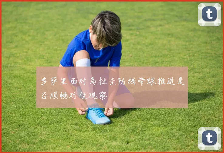 多萨里面对乌拉圭防线带球推进是否顺畅对位观察