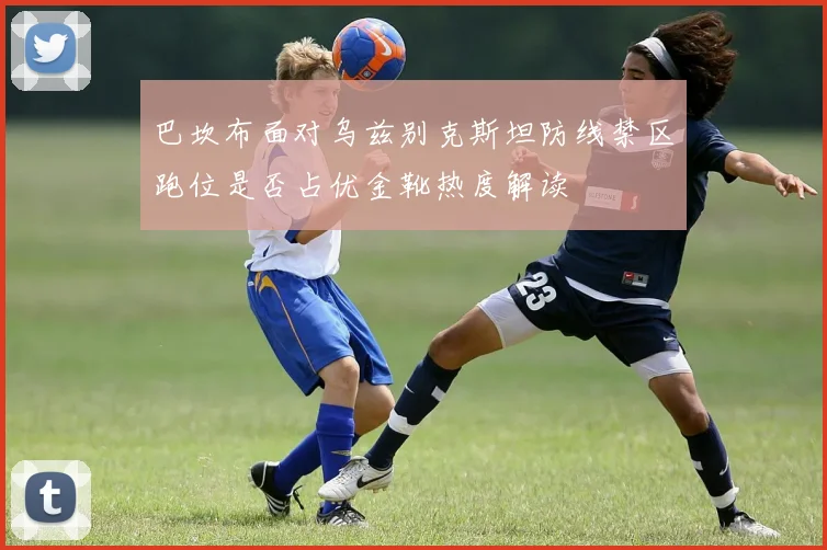 巴坎布面对乌兹别克斯坦防线禁区跑位是否占优金靴热度解读