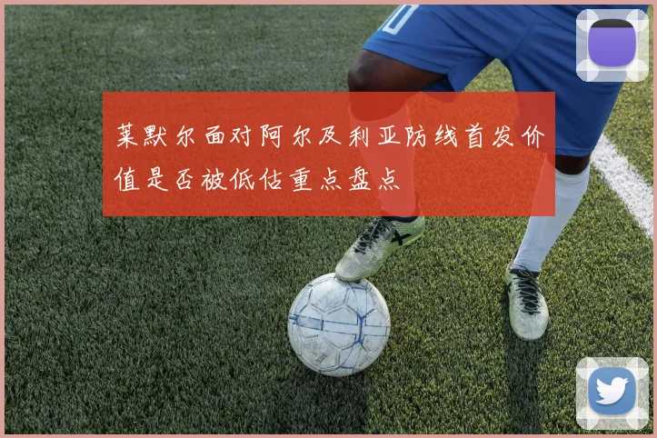 莱默尔面对阿尔及利亚防线首发价值是否被低估重点盘点