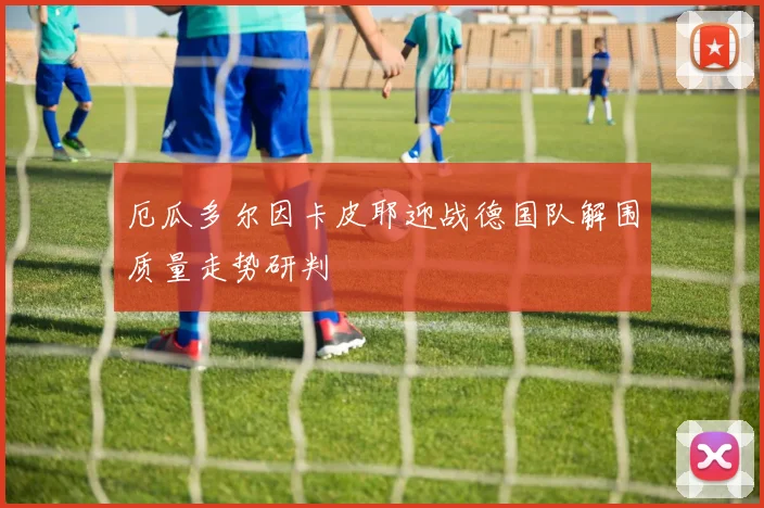 厄瓜多尔因卡皮耶迎战德国队解围质量走势研判