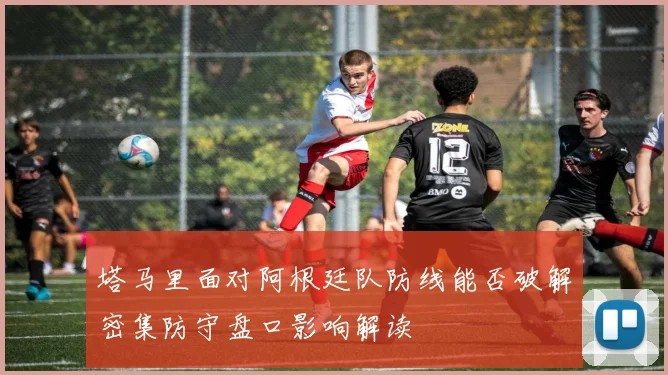 塔马里面对阿根廷队防线能否破解密集防守盘口影响解读