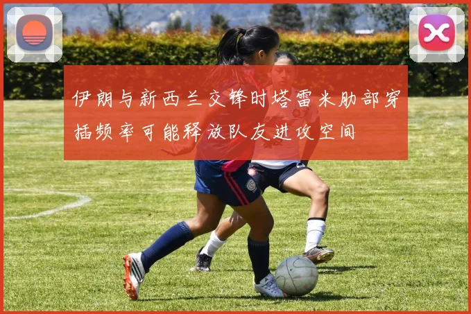 伊朗与新西兰交锋时塔雷米肋部穿插频率可能释放队友进攻空间