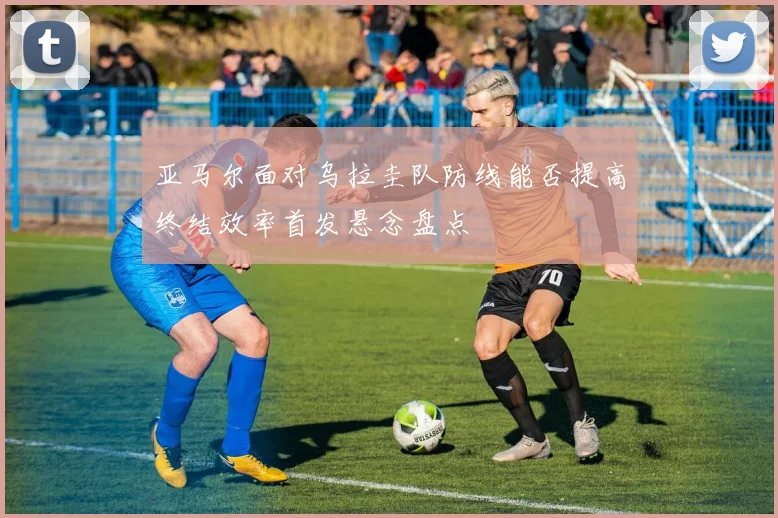 亚马尔面对乌拉圭队防线能否提高终结效率首发悬念盘点