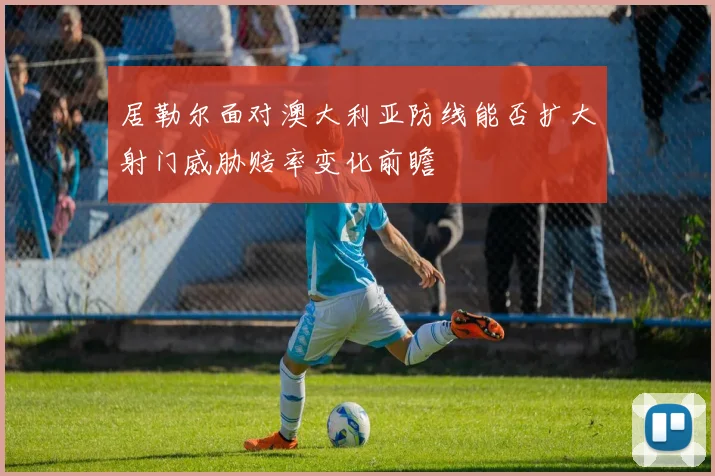 居勒尔面对澳大利亚防线能否扩大射门威胁赔率变化前瞻