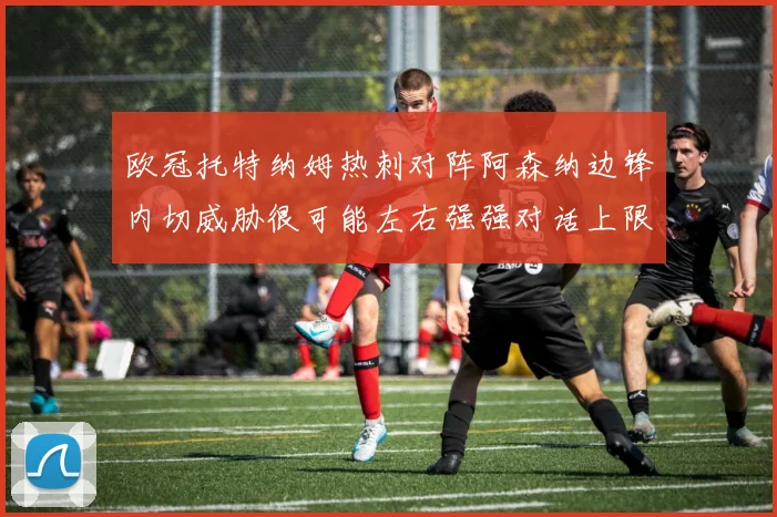 欧冠托特纳姆热刺对阵阿森纳边锋内切威胁很可能左右强强对话上限